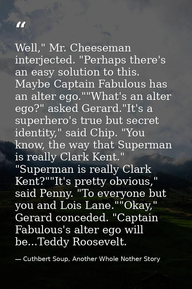 Well," Mr. Cheeseman interjected. "Perhaps there's an easy solution to this. Maybe Captain Fabulous has an alter ego.""W — Cuthbert Soup, Another Whole Nother Story
