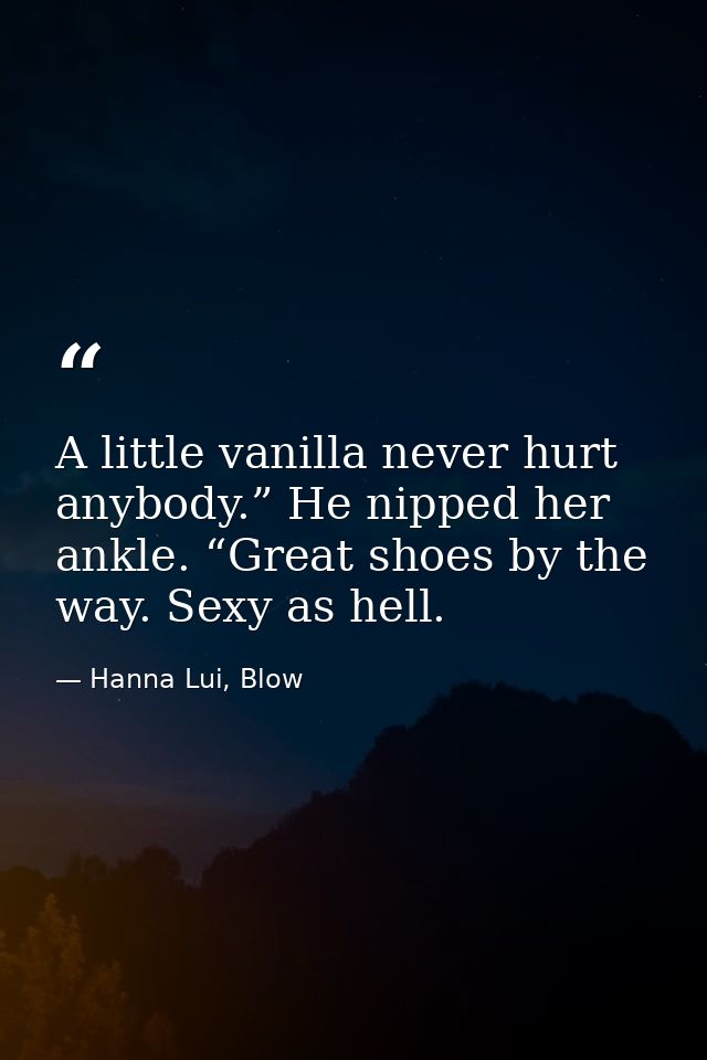 A little vanilla never hurt anybody.” He nipped her ankle. “Great shoes by the way. Sexy as hell. — Hanna Lui, Blow