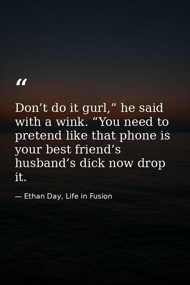 Don’t do it gurl,” he said with a wink. “You need to pretend like that phone is your best friend’s husband’s dick now dr — Ethan Day, Life in Fusion