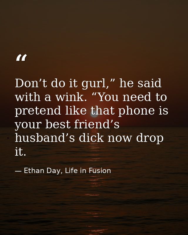 Don’t do it gurl,” he said with a wink. “You need to pretend like that phone is your best friend’s husband’s dick now dr — Ethan Day, Life in Fusion