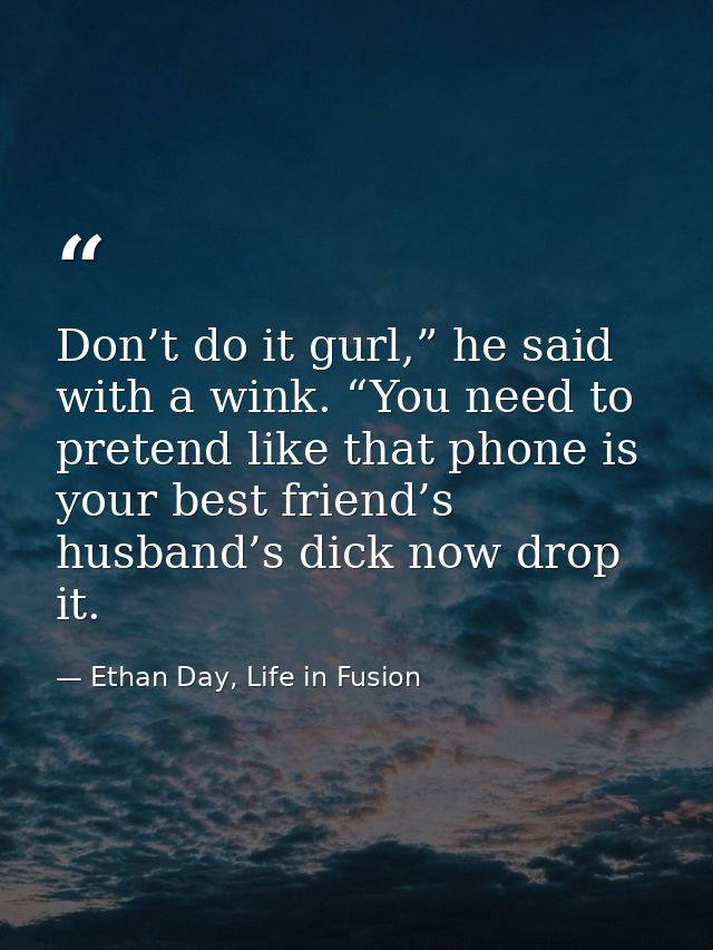 Don’t do it gurl,” he said with a wink. “You need to pretend like that phone is your best friend’s husband’s dick now dr — Ethan Day, Life in Fusion