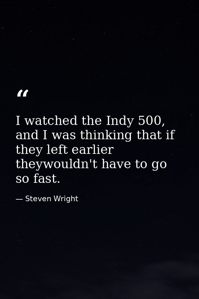 I watched the Indy 500, and I was thinking that if they left earlier theywouldn't have to go so fast. — Steven Wright