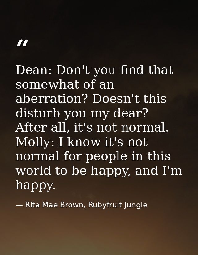 Dean: Don't you find that somewhat of an aberration? Doesn't this disturb you my dear? After all, it's not normal. Molly — Rita Mae Brown, Rubyfruit Jungle