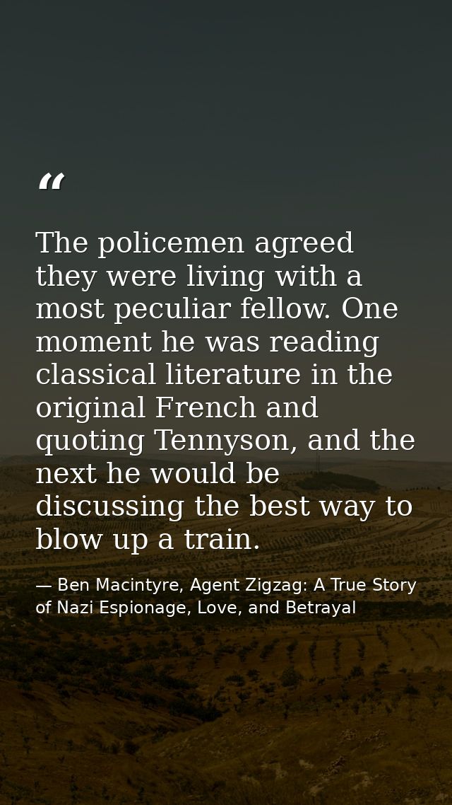 The policemen agreed they were living with a most peculiar fellow. One moment he was reading classical literature in the — Ben Macintyre, Agent Zigzag: A True Story of Nazi Espionage, Love, and Betrayal