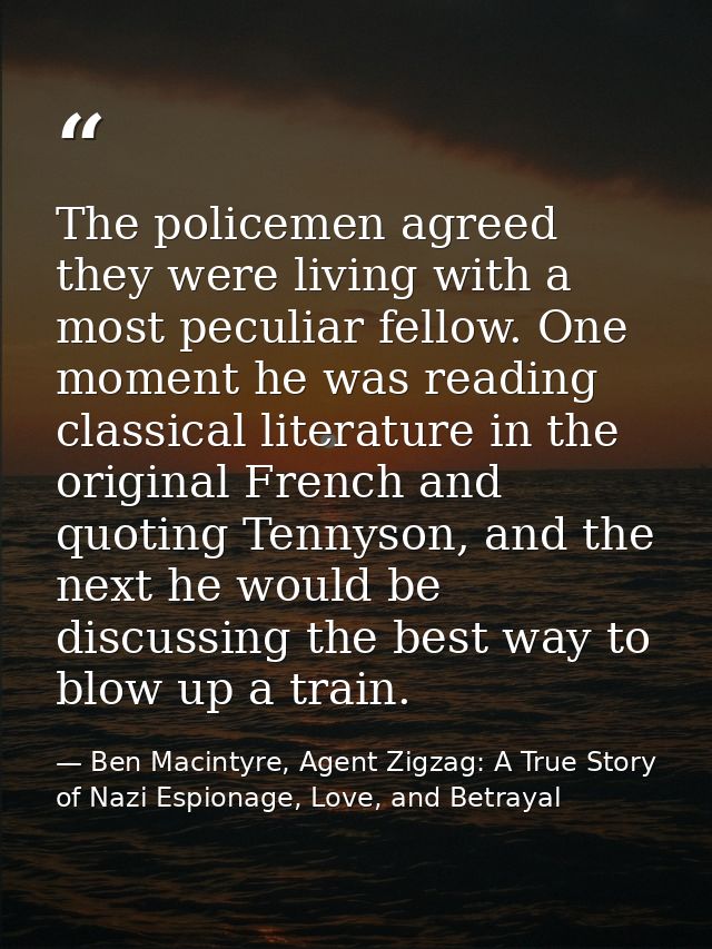 The policemen agreed they were living with a most peculiar fellow. One moment he was reading classical literature in the — Ben Macintyre, Agent Zigzag: A True Story of Nazi Espionage, Love, and Betrayal