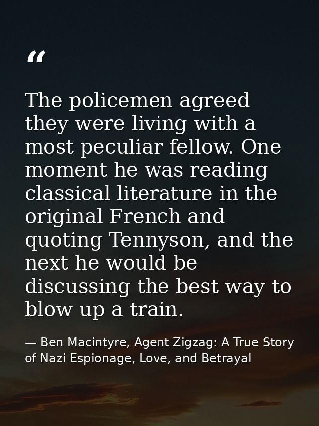 The policemen agreed they were living with a most peculiar fellow. One moment he was reading classical literature in the — Ben Macintyre, Agent Zigzag: A True Story of Nazi Espionage, Love, and Betrayal