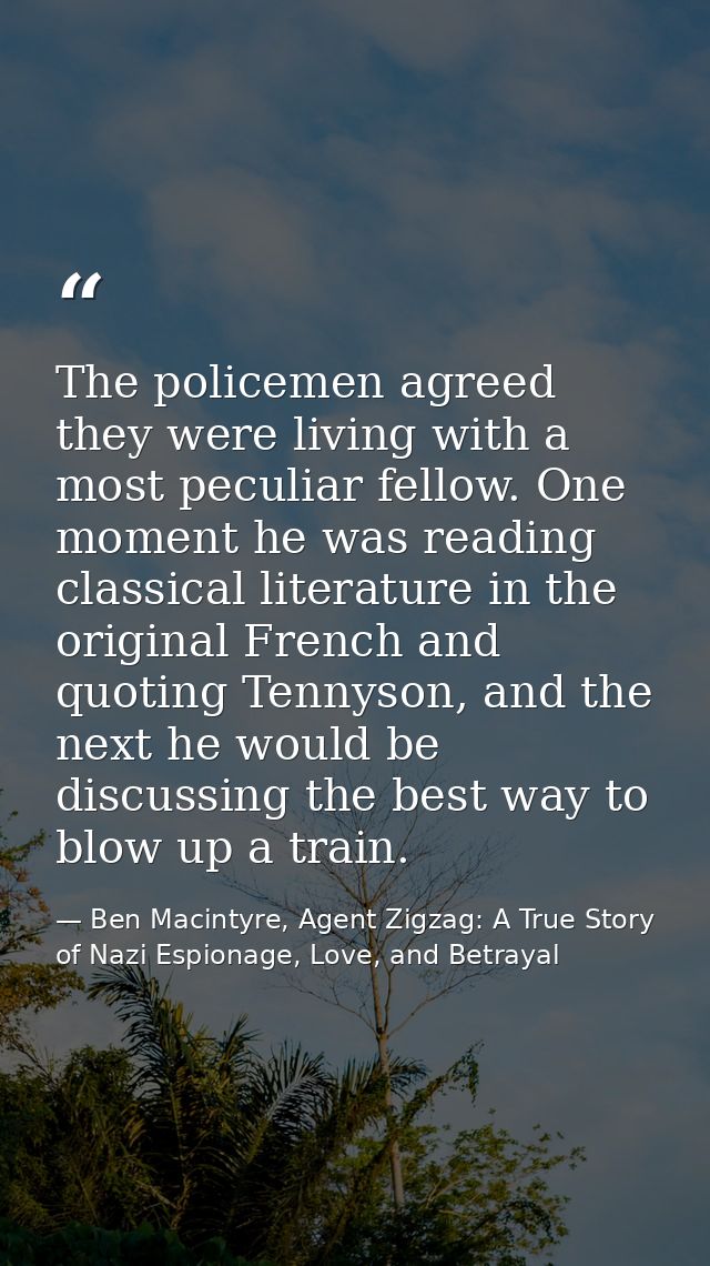 The policemen agreed they were living with a most peculiar fellow. One moment he was reading classical literature in the — Ben Macintyre, Agent Zigzag: A True Story of Nazi Espionage, Love, and Betrayal