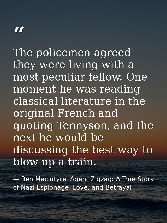 The policemen agreed they were living with a most peculiar fellow. One moment he was reading classical literature in the — Ben Macintyre, Agent Zigzag: A True Story of Nazi Espionage, Love, and Betrayal