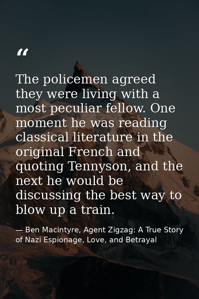 The policemen agreed they were living with a most peculiar fellow. One moment he was reading classical literature in the — Ben Macintyre, Agent Zigzag: A True Story of Nazi Espionage, Love, and Betrayal
