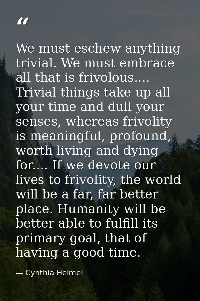We must eschew anything trivial. We must embrace all that is frivolous.... Trivial things take up all your time and dull — Cynthia Heimel