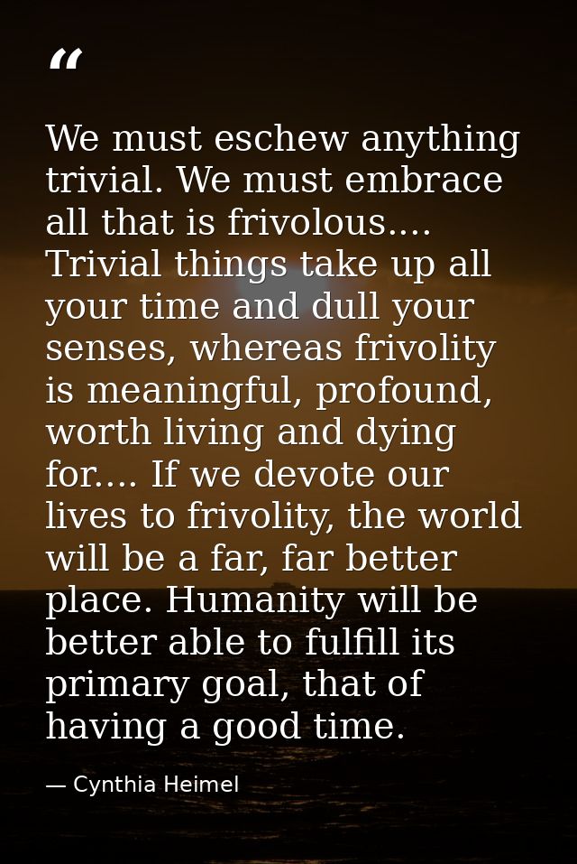 We must eschew anything trivial. We must embrace all that is frivolous.... Trivial things take up all your time and dull — Cynthia Heimel