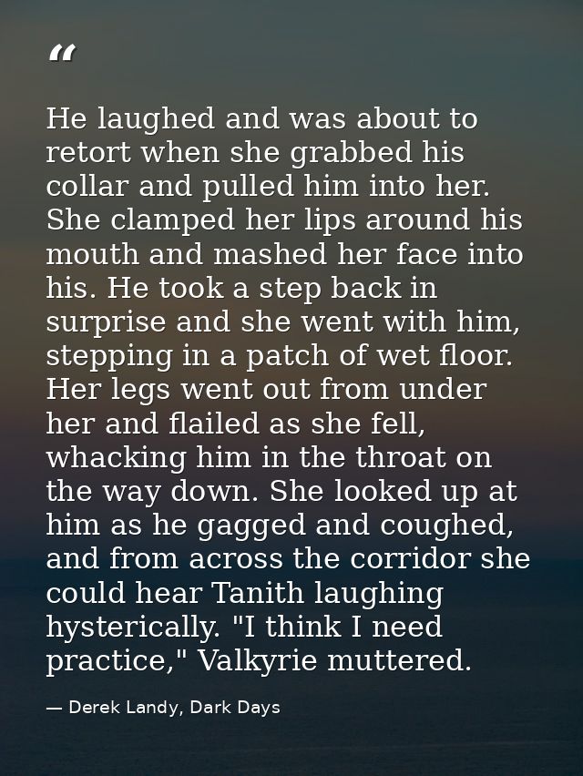 He laughed and was about to retort when she grabbed his collar and pulled him into her. She clamped her lips around his  — Derek Landy, Dark Days