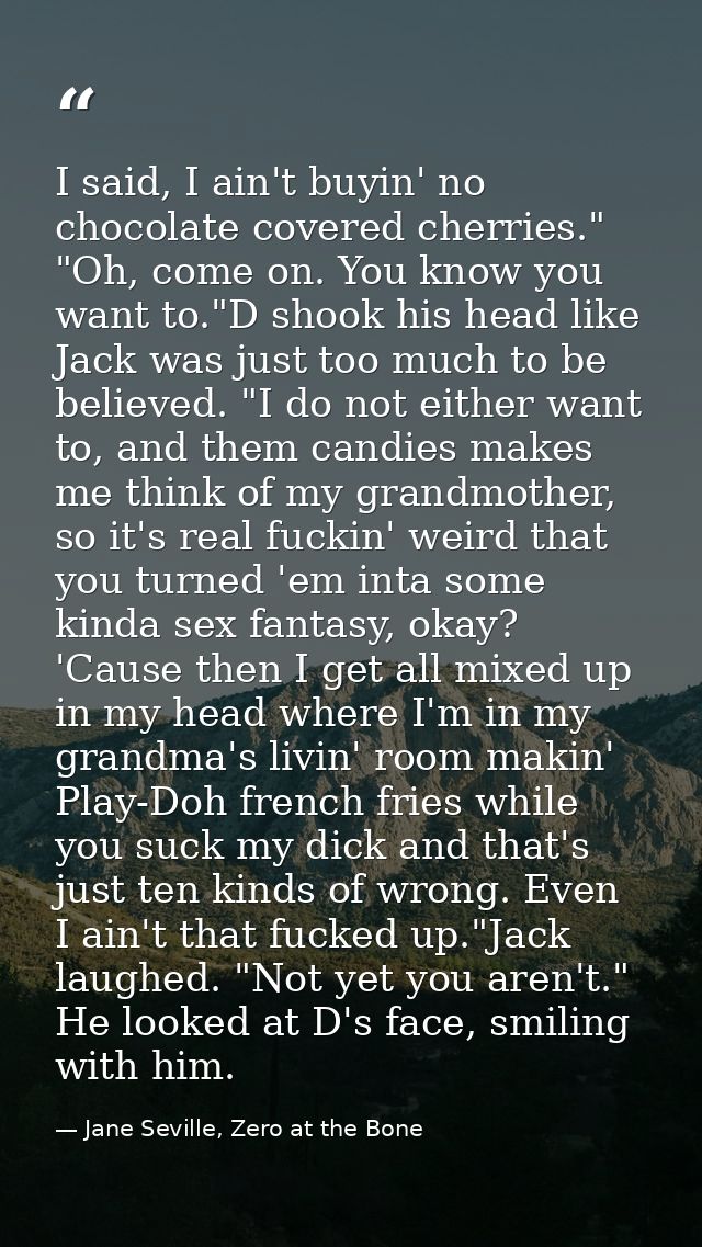 I said, I ain't buyin' no chocolate covered cherries." "Oh, come on. You know you want to."D shook his head like Jack wa — Jane Seville, Zero at the Bone