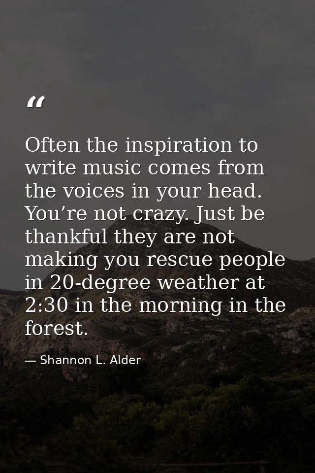 Often the inspiration to write music comes from the voices in your head. You’re not crazy. Just be thankful they are not — Shannon L. Alder