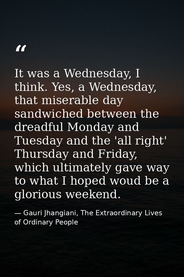 It was a Wednesday, I think. Yes, a Wednesday, that miserable day sandwiched between the dreadful Monday and Tuesday and — Gauri Jhangiani, The Extraordinary Lives of Ordinary People