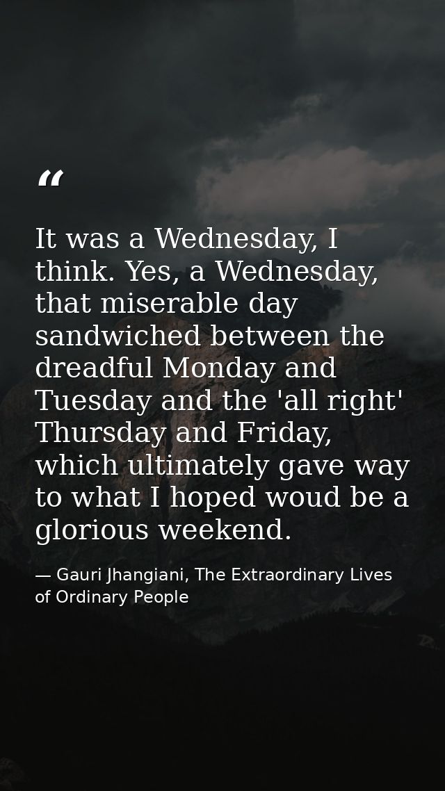 It was a Wednesday, I think. Yes, a Wednesday, that miserable day sandwiched between the dreadful Monday and Tuesday and — Gauri Jhangiani, The Extraordinary Lives of Ordinary People