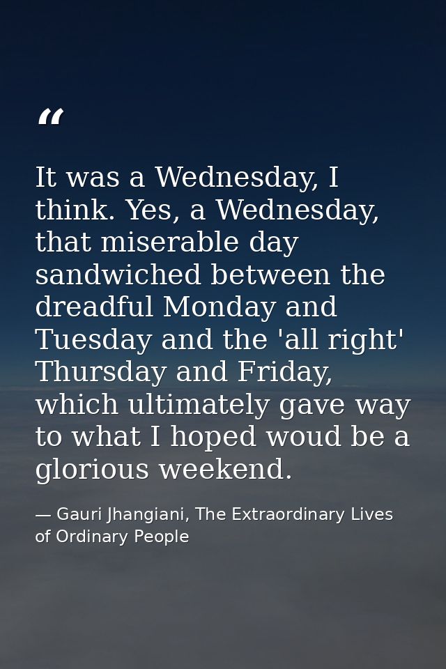 It was a Wednesday, I think. Yes, a Wednesday, that miserable day sandwiched between the dreadful Monday and Tuesday and — Gauri Jhangiani, The Extraordinary Lives of Ordinary People