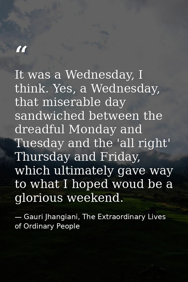 It was a Wednesday, I think. Yes, a Wednesday, that miserable day sandwiched between the dreadful Monday and Tuesday and — Gauri Jhangiani, The Extraordinary Lives of Ordinary People
