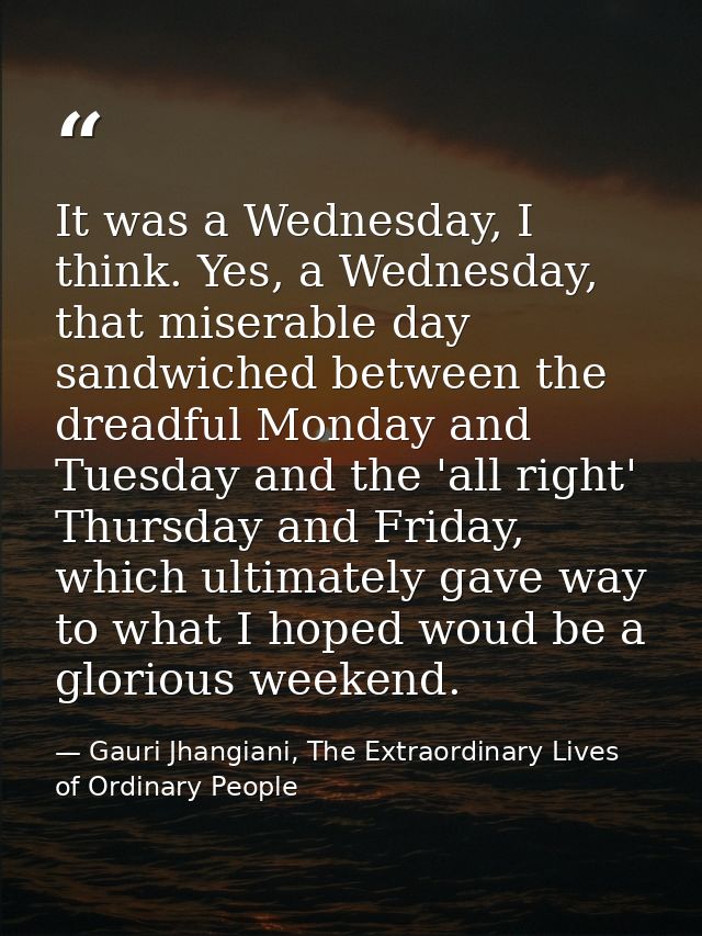 It was a Wednesday, I think. Yes, a Wednesday, that miserable day sandwiched between the dreadful Monday and Tuesday and — Gauri Jhangiani, The Extraordinary Lives of Ordinary People