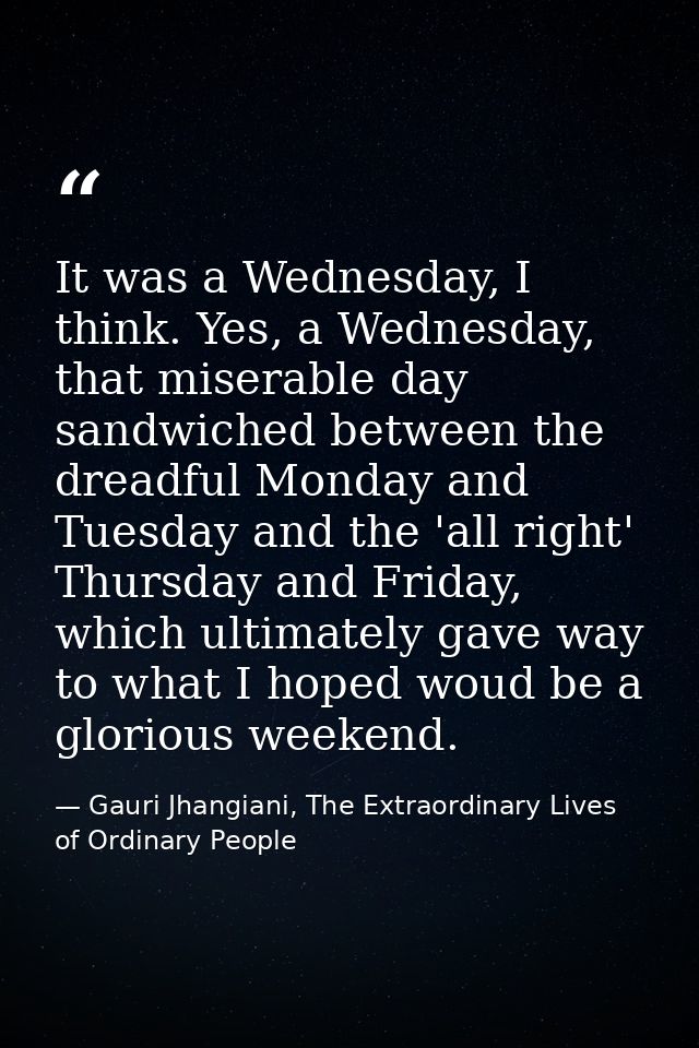 It was a Wednesday, I think. Yes, a Wednesday, that miserable day sandwiched between the dreadful Monday and Tuesday and — Gauri Jhangiani, The Extraordinary Lives of Ordinary People