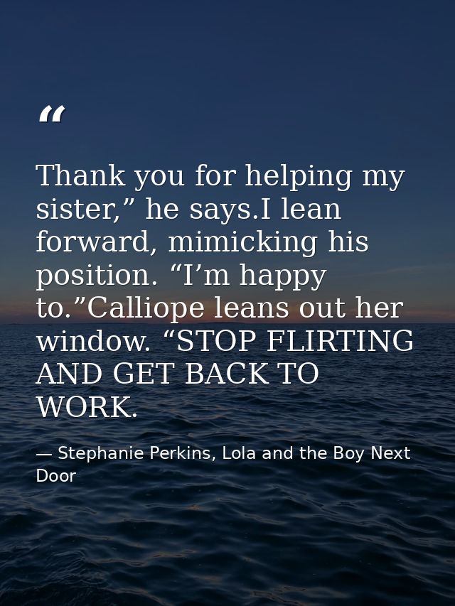 Thank you for helping my sister,” he says.I lean forward, mimicking his position. “I’m happy to.”Calliope leans out her  — Stephanie Perkins, Lola and the Boy Next Door