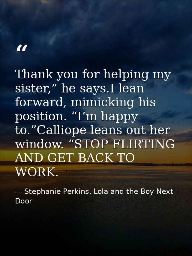 Thank you for helping my sister,” he says.I lean forward, mimicking his position. “I’m happy to.”Calliope leans out her  — Stephanie Perkins, Lola and the Boy Next Door