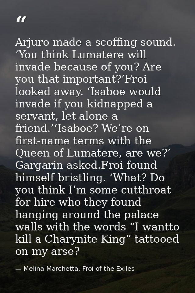 Arjuro made a scoffing sound. ‘You think Lumatere will invade because of you? Are you that important?’Froi looked away.  — Melina Marchetta, Froi of the Exiles