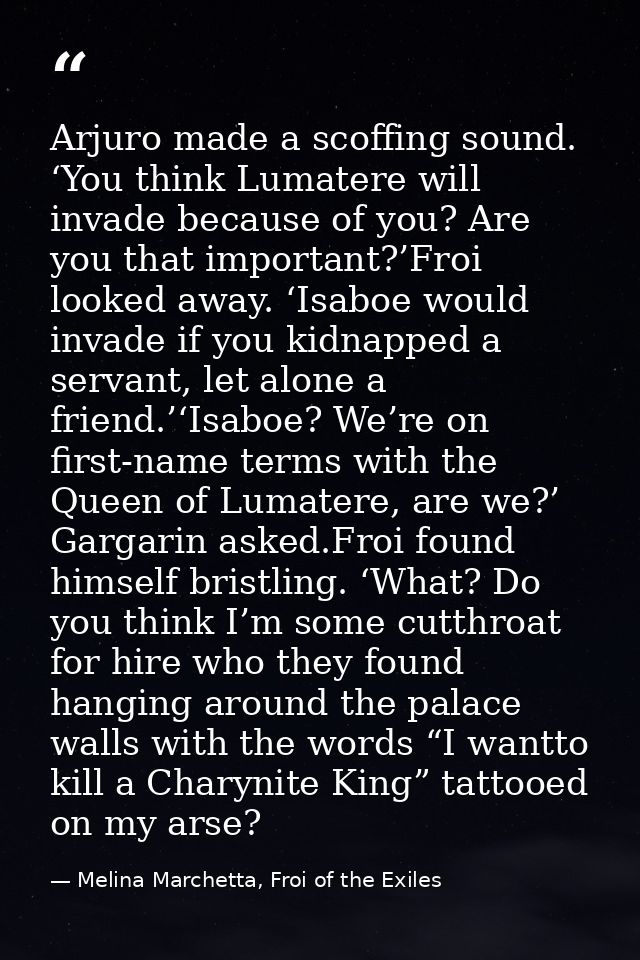 Arjuro made a scoffing sound. ‘You think Lumatere will invade because of you? Are you that important?’Froi looked away.  — Melina Marchetta, Froi of the Exiles