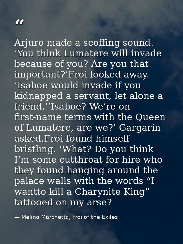 Arjuro made a scoffing sound. ‘You think Lumatere will invade because of you? Are you that important?’Froi looked away.  — Melina Marchetta, Froi of the Exiles