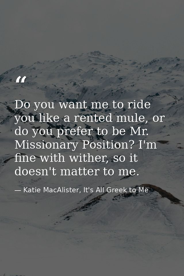 Do you want me to ride you like a rented mule, or do you prefer to be Mr. Missionary Position? I'm fine with wither, so  — Katie MacAlister, It's All Greek to Me