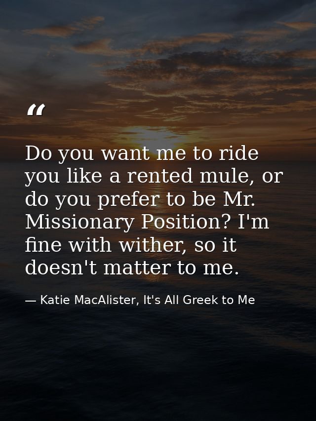 Do you want me to ride you like a rented mule, or do you prefer to be Mr. Missionary Position? I'm fine with wither, so  — Katie MacAlister, It's All Greek to Me