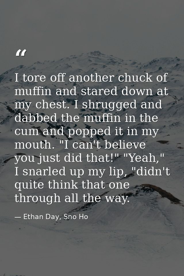 I tore off another chuck of muffin and stared down at my chest. I shrugged and dabbed the muffin in the cum and popped i — Ethan Day, Sno Ho