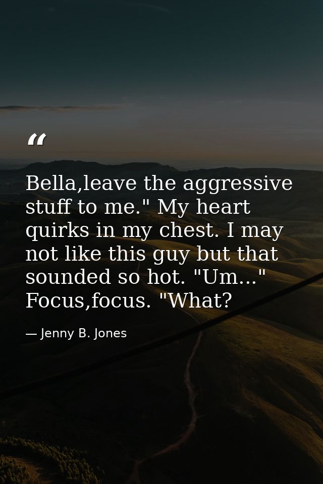 Bella,leave the aggressive stuff to me." My heart quirks in my chest. I may not like this guy but that sounded so hot. " — Jenny B. Jones