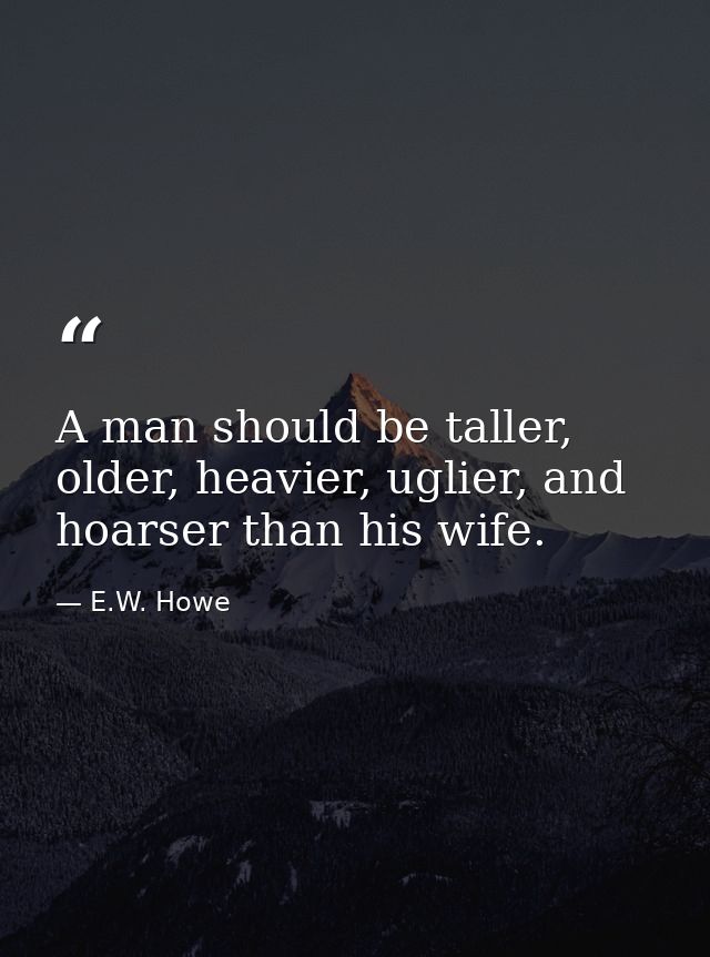 A man should be taller, older, heavier, uglier, and hoarser than his wife. — E.W. Howe