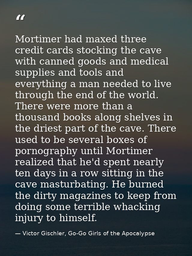 Mortimer had maxed three credit cards stocking the cave with canned goods and medical supplies and tools and everything  — Victor Gischler, Go-Go Girls of the Apocalypse