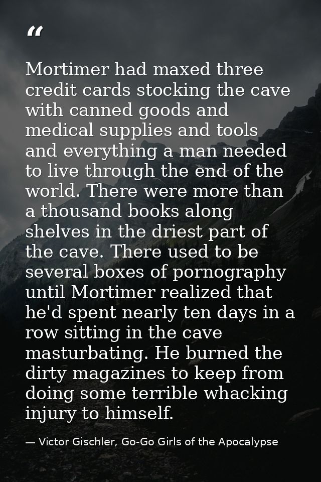 Mortimer had maxed three credit cards stocking the cave with canned goods and medical supplies and tools and everything  — Victor Gischler, Go-Go Girls of the Apocalypse