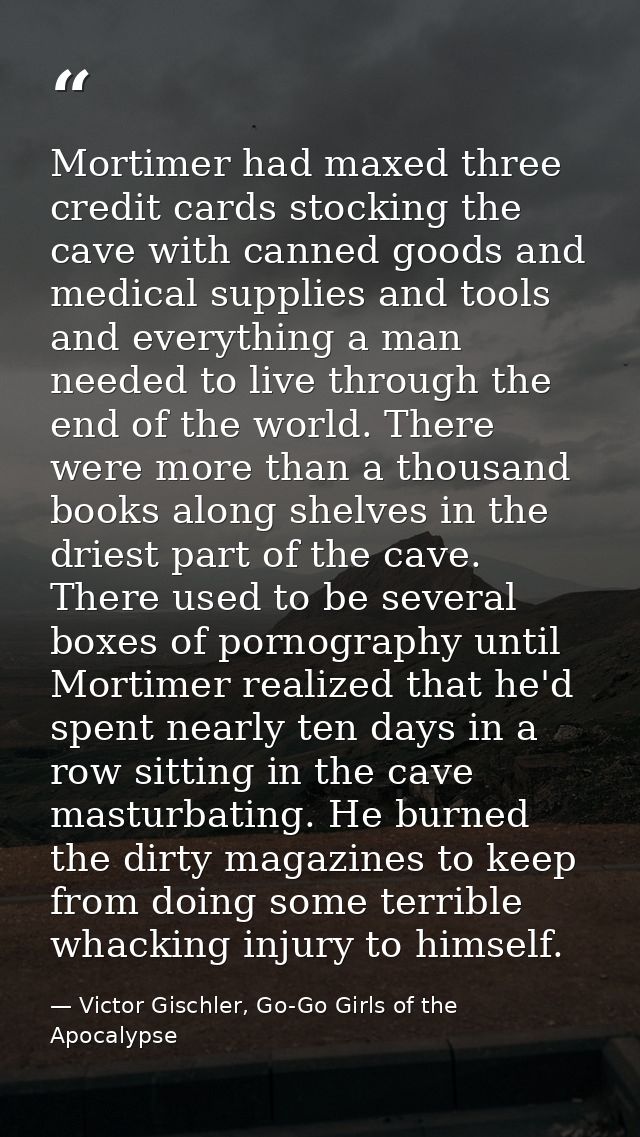 Mortimer had maxed three credit cards stocking the cave with canned goods and medical supplies and tools and everything  — Victor Gischler, Go-Go Girls of the Apocalypse