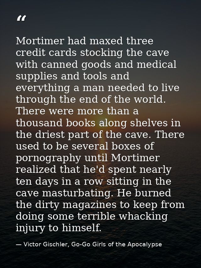 Mortimer had maxed three credit cards stocking the cave with canned goods and medical supplies and tools and everything  — Victor Gischler, Go-Go Girls of the Apocalypse