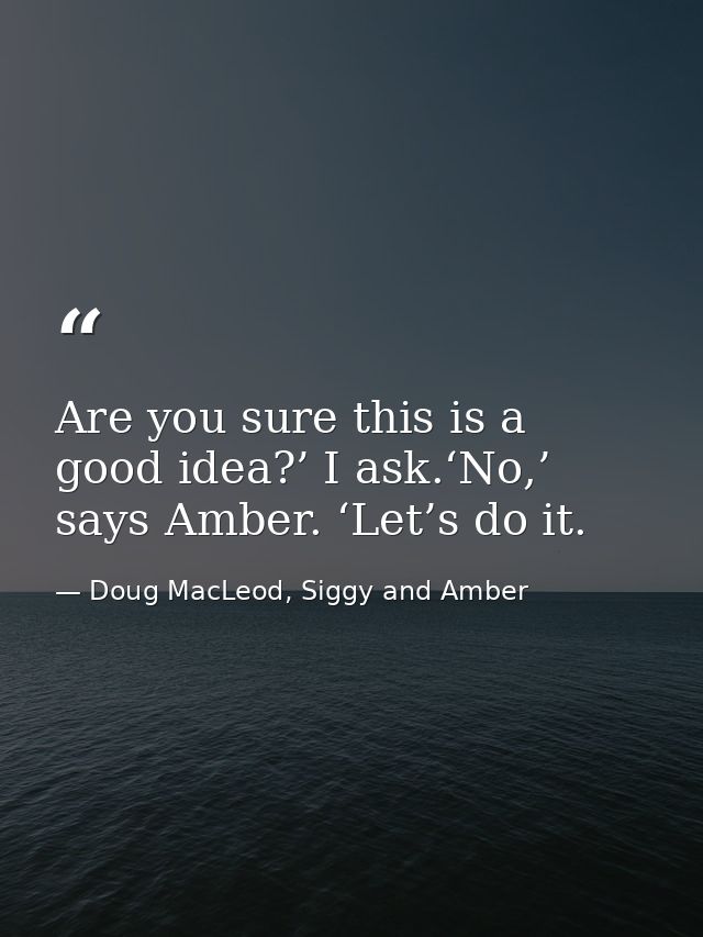 Are you sure this is a good idea?’ I ask.‘No,’ says Amber. ‘Let’s do it. — Doug MacLeod, Siggy and Amber