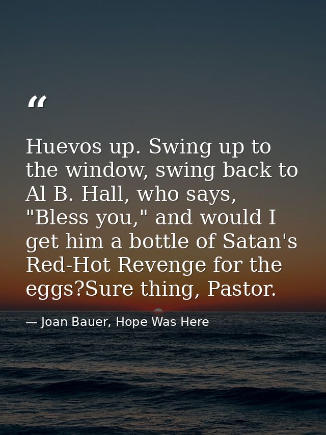 Huevos up. Swing up to the window, swing back to Al B. Hall, who says, "Bless you," and would I get him a bottle of Sata — Joan Bauer, Hope Was Here