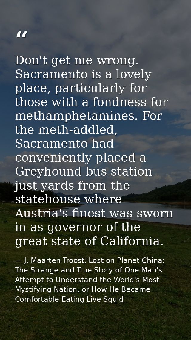 Don't get me wrong. Sacramento is a lovely place, particularly for those with a fondness for methamphetamines. For the m — J. Maarten Troost, Lost on Planet China: The Strange and True Story of One Man's Attempt to Understand the World's Most Mystifying Nation, or How He Became Comfortable Eating Live Squid
