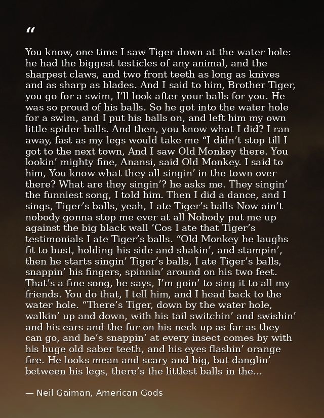 You know, one time I saw Tiger down at the water hole: he had the biggest testicles of any animal, and the sharpest claw — Neil Gaiman, American Gods