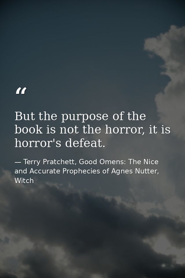 But the purpose of the book is not the horror, it is horror's defeat. — Terry Pratchett, Good Omens: The Nice and Accurate Prophecies of Agnes Nutter, Witch