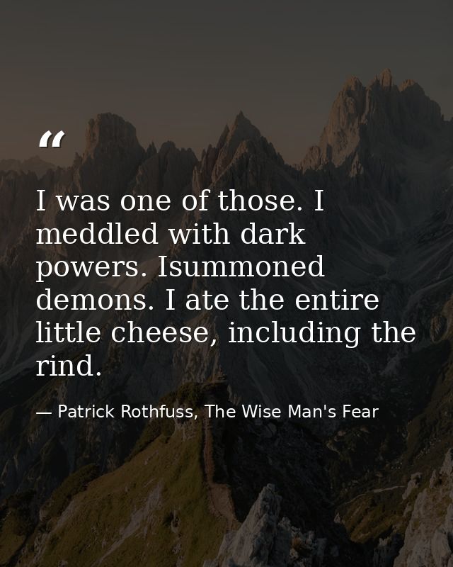 I was one of those. I meddled with dark powers. Isummoned demons. I ate the entire little cheese, including the rind. — Patrick Rothfuss, The Wise Man's Fear