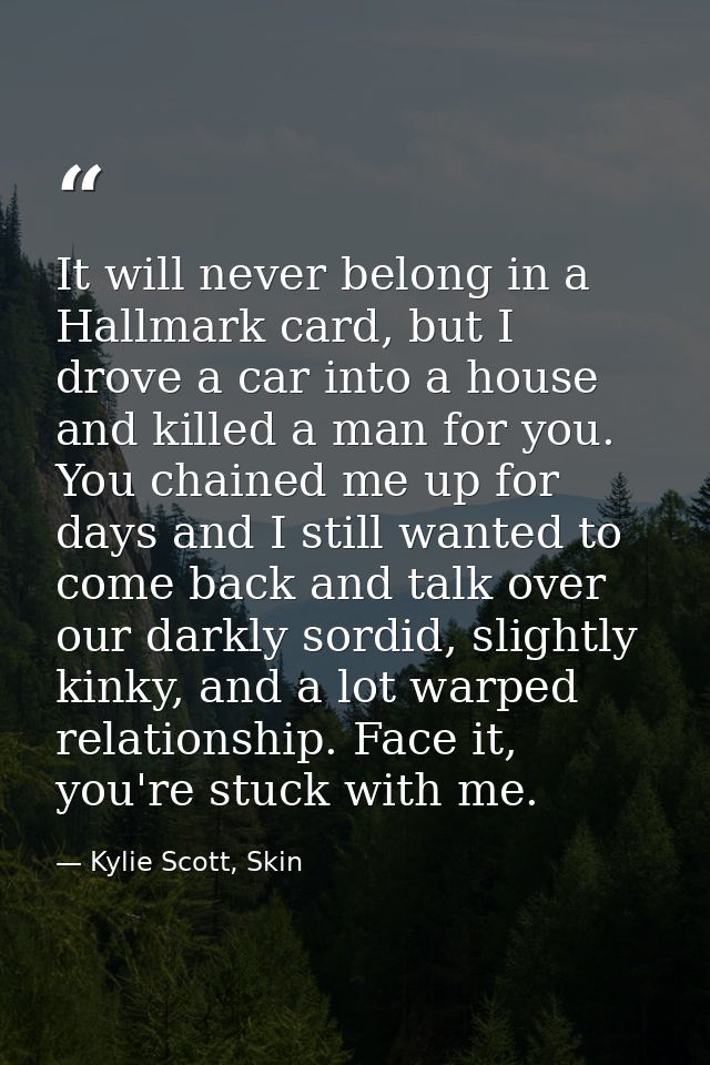 It will never belong in a Hallmark card, but I drove a car into a house and killed a man for you. You chained me up for  — Kylie Scott, Skin
