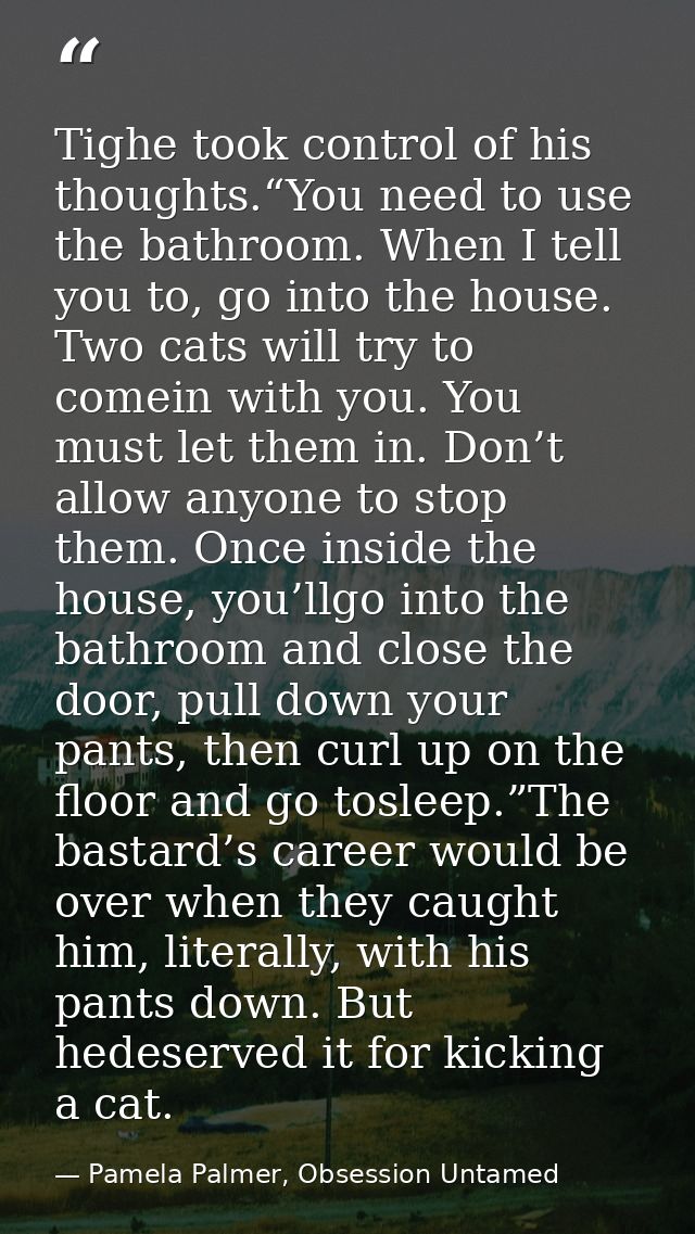 Tighe took control of his thoughts.“You need to use the bathroom. When I tell you to, go into the house. Two cats will t — Pamela Palmer, Obsession Untamed