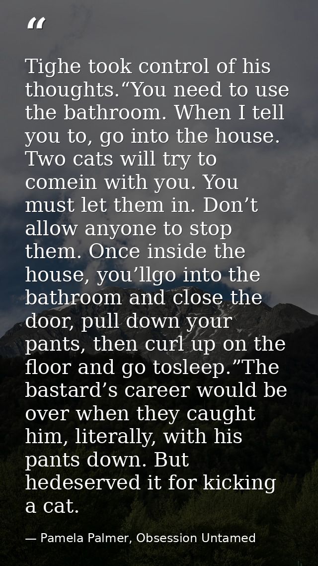 Tighe took control of his thoughts.“You need to use the bathroom. When I tell you to, go into the house. Two cats will t — Pamela Palmer, Obsession Untamed