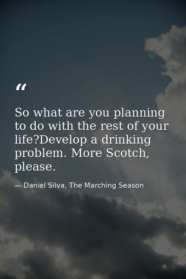 So what are you planning to do with the rest of your life?Develop a drinking problem. More Scotch, please. — Daniel Silva, The Marching Season