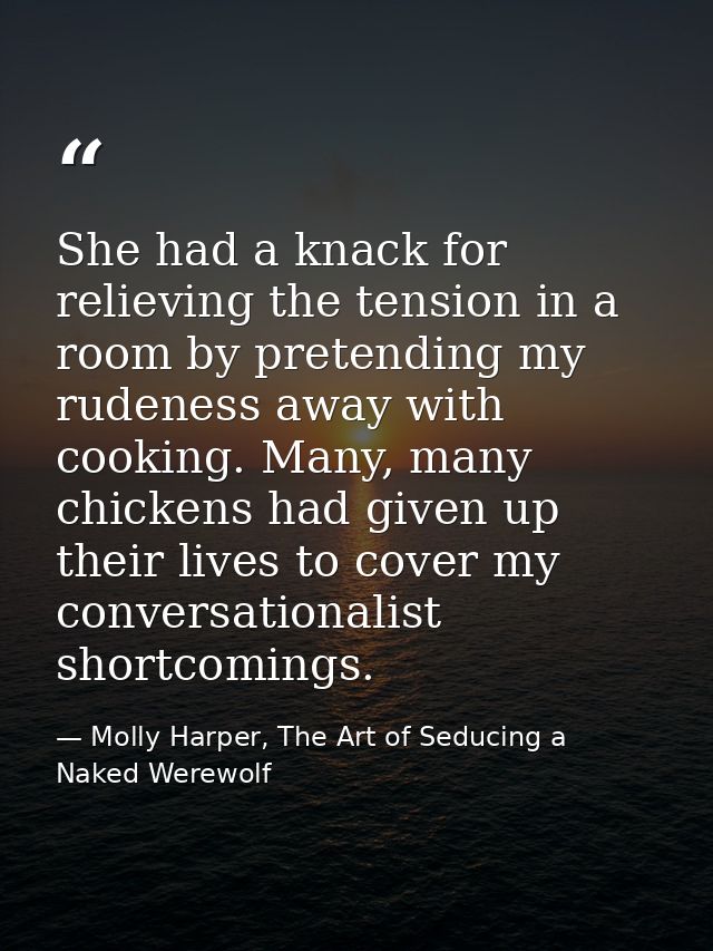 She had a knack for relieving the tension in a room by pretending my rudeness away with cooking. Many, many chickens had — Molly Harper, The Art of Seducing a Naked Werewolf