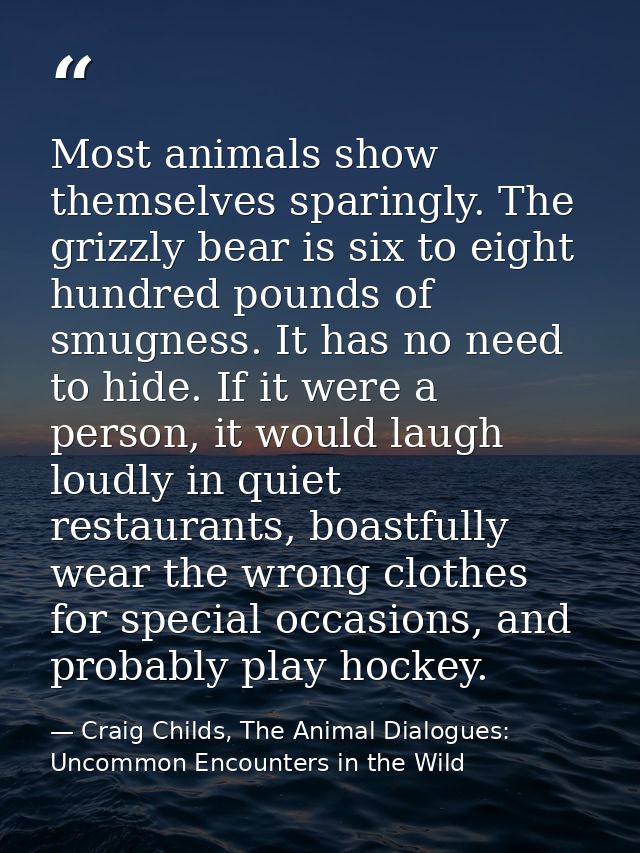 Most animals show themselves sparingly. The grizzly bear is six to eight hundred pounds of smugness. It has no need to h — Craig Childs, The Animal Dialogues: Uncommon Encounters in the Wild